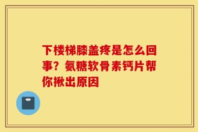 下楼梯膝盖疼是怎么回事？氨糖软骨素钙片帮你揪出原因