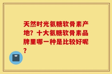 天然时光氨糖软骨素产地？十大氨糖软骨素品牌里哪一种是比较好呢？