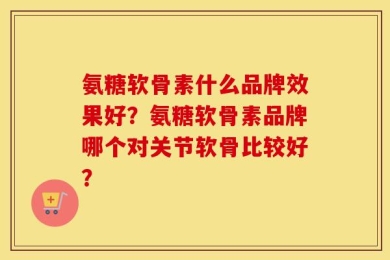 氨糖软骨素什么品牌效果好？氨糖软骨素品牌哪个对关节软骨比较好？