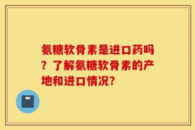 氨糖软骨素是进口药吗？了解氨糖软骨素的产地和进口情况？