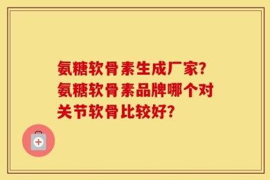 氨糖软骨素生成厂家？氨糖软骨素品牌哪个对关节软骨比较好？