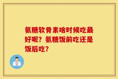 氨糖软骨素啥时候吃最好呢？氨糖饭前吃还是饭后吃？