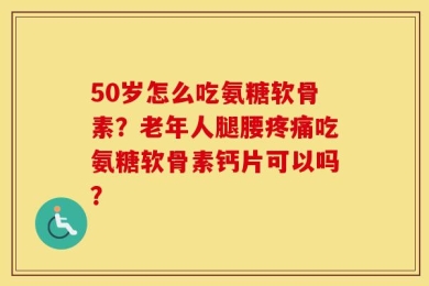 50岁怎么吃氨糖软骨素？老年人腿腰疼痛吃氨糖软骨素钙片可以吗？