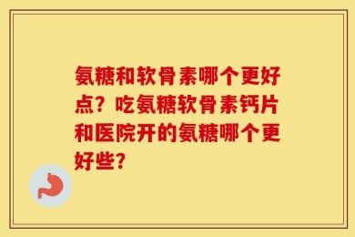 氨糖和软骨素哪个更好点？吃氨糖软骨素钙片和医院开的氨糖哪个更好些？