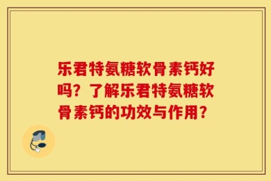 乐君特氨糖软骨素钙好吗？了解乐君特氨糖软骨素钙的功效与作用？