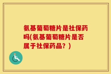 氨基葡萄糖片是社保药吗(氨基葡萄糖片是否属于社保药品？)