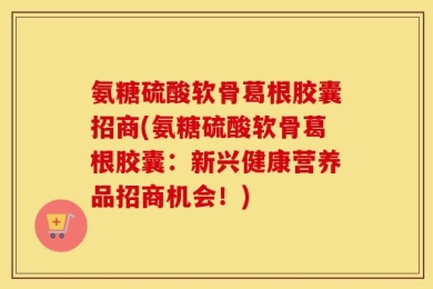 氨糖硫酸软骨葛根胶囊招商(氨糖硫酸软骨葛根胶囊：新兴健康营养品招商机会！)