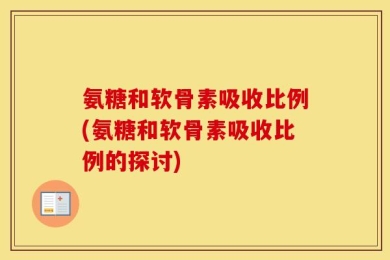 氨糖和软骨素吸收比例(氨糖和软骨素吸收比例的探讨)