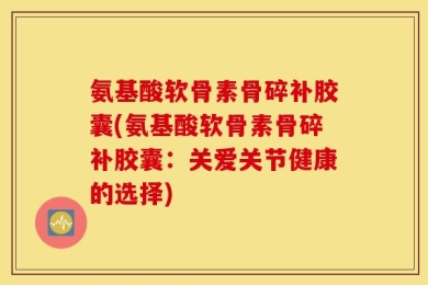 氨基酸软骨素骨碎补胶囊(氨基酸软骨素骨碎补胶囊：关爱关节健康的选择)
