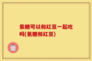 氨糖可以和红豆一起吃吗(氨糖和红豆)