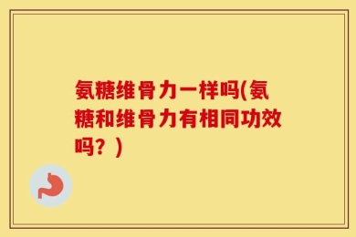 氨糖维骨力一样吗(氨糖和维骨力有相同功效吗？)