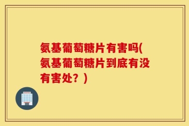 氨基葡萄糖片有害吗(氨基葡萄糖片到底有没有害处？)