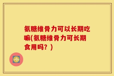氨糖维骨力可以长期吃嘛(氨糖维骨力可长期食用吗？)