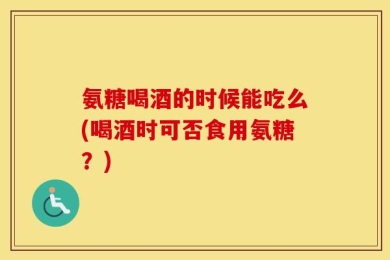 氨糖喝酒的时候能吃么(喝酒时可否食用氨糖？)
