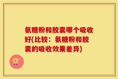 氨糖粉和胶囊哪个吸收好(比较：氨糖粉和胶囊的吸收效果差异)