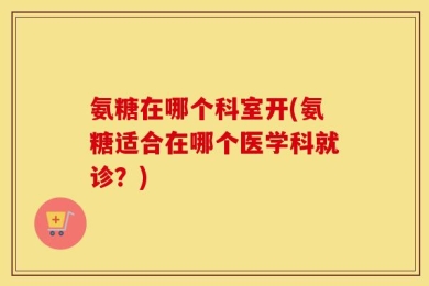 氨糖在哪个科室开(氨糖适合在哪个医学科就诊？)