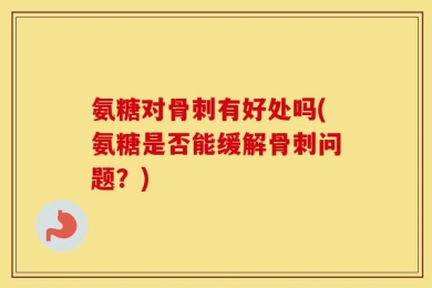 氨糖对骨刺有好处吗(氨糖是否能缓解骨刺问题？)