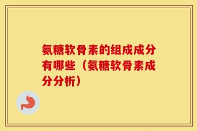 氨糖软骨素的组成成分有哪些（氨糖软骨素成分分析）