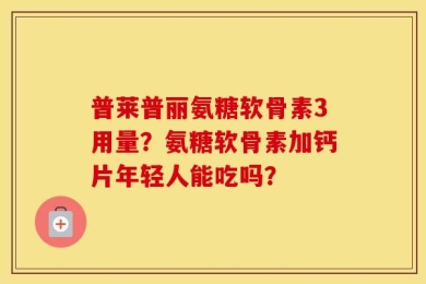 普莱普丽氨糖软骨素3用量？氨糖软骨素加钙片年轻人能吃吗？