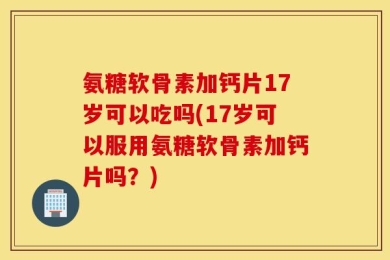 氨糖软骨素加钙片17岁可以吃吗(17岁可以服用氨糖软骨素加钙片吗？)