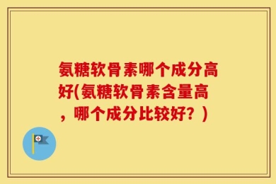 氨糖软骨素哪个成分高好(氨糖软骨素含量高，哪个成分比较好？)