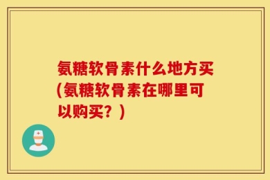 氨糖软骨素什么地方买(氨糖软骨素在哪里可以购买？)
