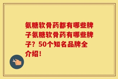 氨糖软骨药都有哪些牌子氨糖软骨药有哪些牌子？50个知名品牌全介绍！