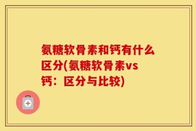氨糖软骨素和钙有什么区分(氨糖软骨素vs钙：区分与比较)