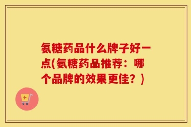氨糖药品什么牌子好一点(氨糖药品推荐：哪个品牌的效果更佳？)