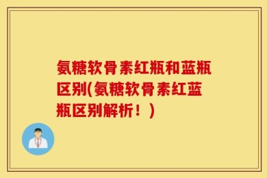 氨糖软骨素红瓶和蓝瓶区别(氨糖软骨素红蓝瓶区别解析！)