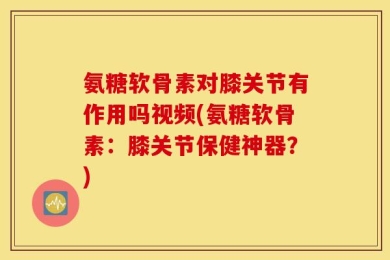 氨糖软骨素对膝关节有作用吗视频(氨糖软骨素：膝关节保健神器？)