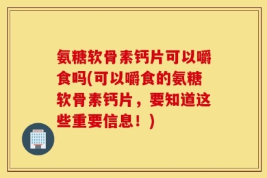 氨糖软骨素钙片可以嚼食吗(可以嚼食的氨糖软骨素钙片，要知道这些重要信息！)