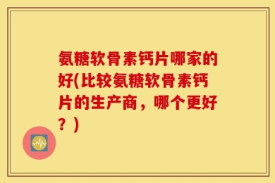 氨糖软骨素钙片哪家的好(比较氨糖软骨素钙片的生产商，哪个更好？)