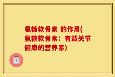 氨糖软骨素 的作用(氨糖软骨素：有益关节健康的营养素)