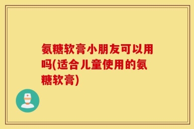 氨糖软膏小朋友可以用吗(适合儿童使用的氨糖软膏)