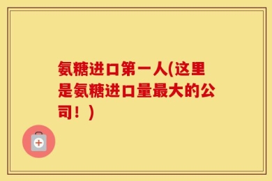 氨糖进口第一人(这里是氨糖进口量最大的公司！)