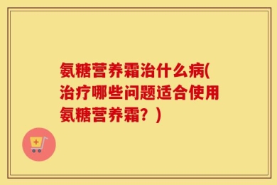 氨糖营养霜治什么病(治疗哪些问题适合使用氨糖营养霜？)