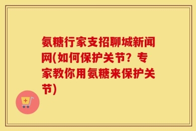 氨糖行家支招聊城新闻网(如何保护关节？专家教你用氨糖来保护关节)