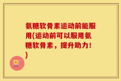 氨糖软骨素运动前能服用(运动前可以服用氨糖软骨素，提升助力！)