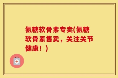 氨糖软骨素专卖(氨糖软骨素售卖，关注关节健康！)
