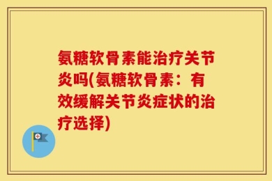 氨糖软骨素能治疗关节炎吗(氨糖软骨素：有效缓解关节炎症状的治疗选择)