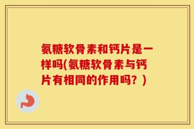 氨糖软骨素和钙片是一样吗(氨糖软骨素与钙片有相同的作用吗？)