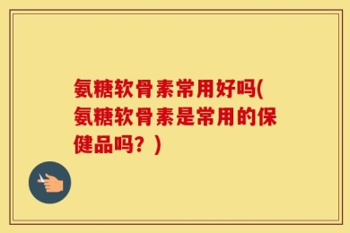 氨糖软骨素常用好吗(氨糖软骨素是常用的保健品吗？)