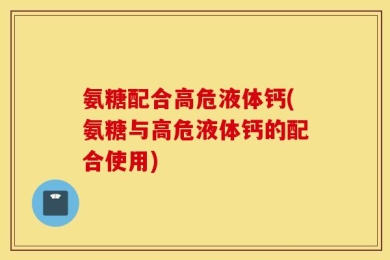 氨糖配合高危液体钙(氨糖与高危液体钙的配合使用)