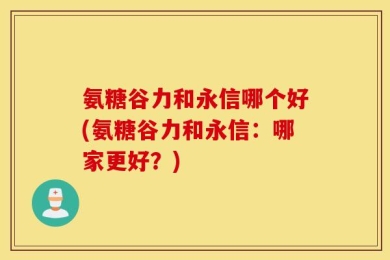 氨糖谷力和永信哪个好(氨糖谷力和永信：哪家更好？)