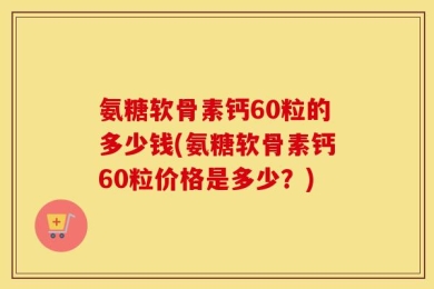 氨糖软骨素钙60粒的多少钱(氨糖软骨素钙60粒价格是多少？)