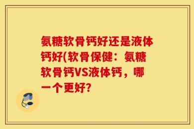 氨糖软骨钙好还是液体钙好(软骨保健：氨糖软骨钙VS液体钙，哪一个更好？