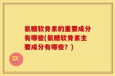 氨糖软骨素的重要成分有哪些(氨糖软骨素主要成分有哪些？)