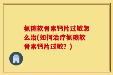 氨糖软骨素钙片过敏怎么治(如何治疗氨糖软骨素钙片过敏？)