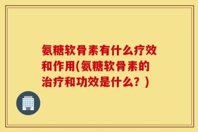 氨糖软骨素有什么疗效和作用(氨糖软骨素的治疗和功效是什么？)